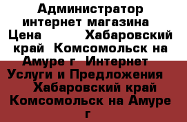 Администратор интернет магазина › Цена ­ 250 - Хабаровский край, Комсомольск-на-Амуре г. Интернет » Услуги и Предложения   . Хабаровский край,Комсомольск-на-Амуре г.